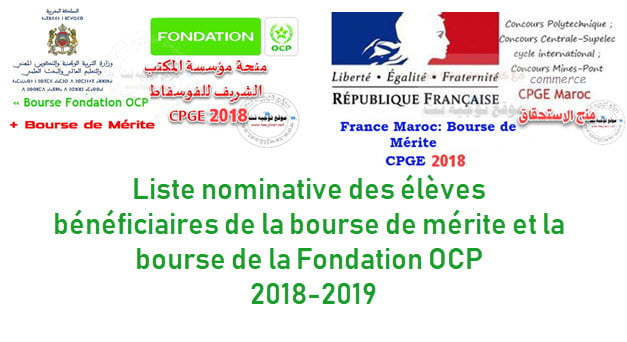 وزارة التربية الوطنية والتكوين المهني  والتعليم العالي Ambassade de France au Maroc  لطلبة الأقسام التحضيرية المتفوقين CPGE منح الاستحقاق و منحة مؤسسة المكتب الشريف للفوسفاط    Bourse de Mérite  2018/2019 Bourse Fondation OCP 2018/2019 Classes préparatoires aux grandes écoles CPGE  Rappel Liste nominative des élèves bénéficiaires de la bourse mérite et de la bourse Fondation OCP  2018-2019    1- Liste nominative des élèves bénéficiaires de la bourse de mérite pour l'année scolaire 2018 - 2019 - Ingénieurs - Commerciaux  2- Liste nominative des élèves bénéficiaires de la bourse de la Fondation OCP pour l'année scolaire 2018 - 2019 -Listes Fondation OCP   3-Liste nominative des élèves bénéficiaires de la bourse de couverture sociale pour l'année scolaire 2018 - 2019 - Ingénieurs - Commerciaux
